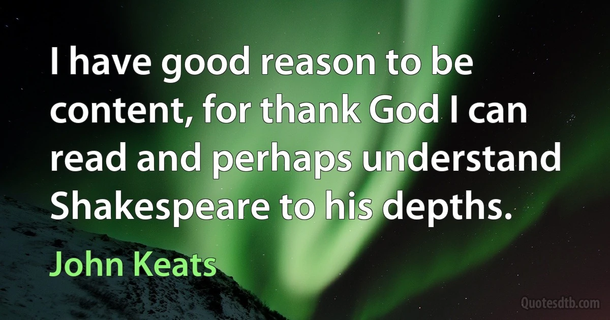 I have good reason to be content, for thank God I can read and perhaps understand Shakespeare to his depths. (John Keats)