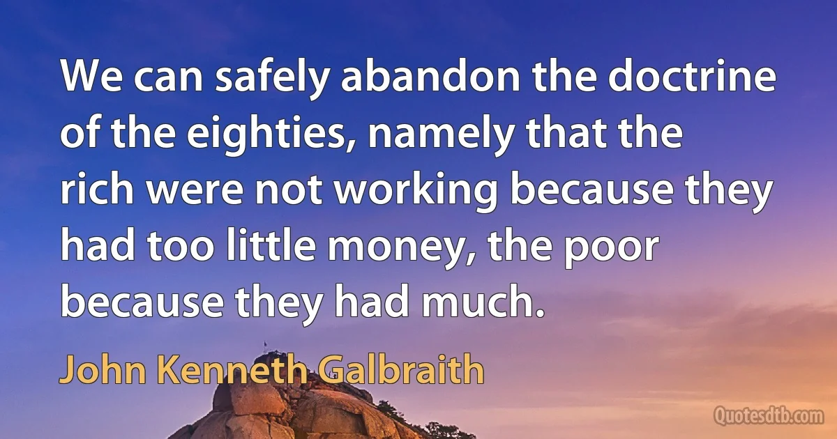 We can safely abandon the doctrine of the eighties, namely that the rich were not working because they had too little money, the poor because they had much. (John Kenneth Galbraith)