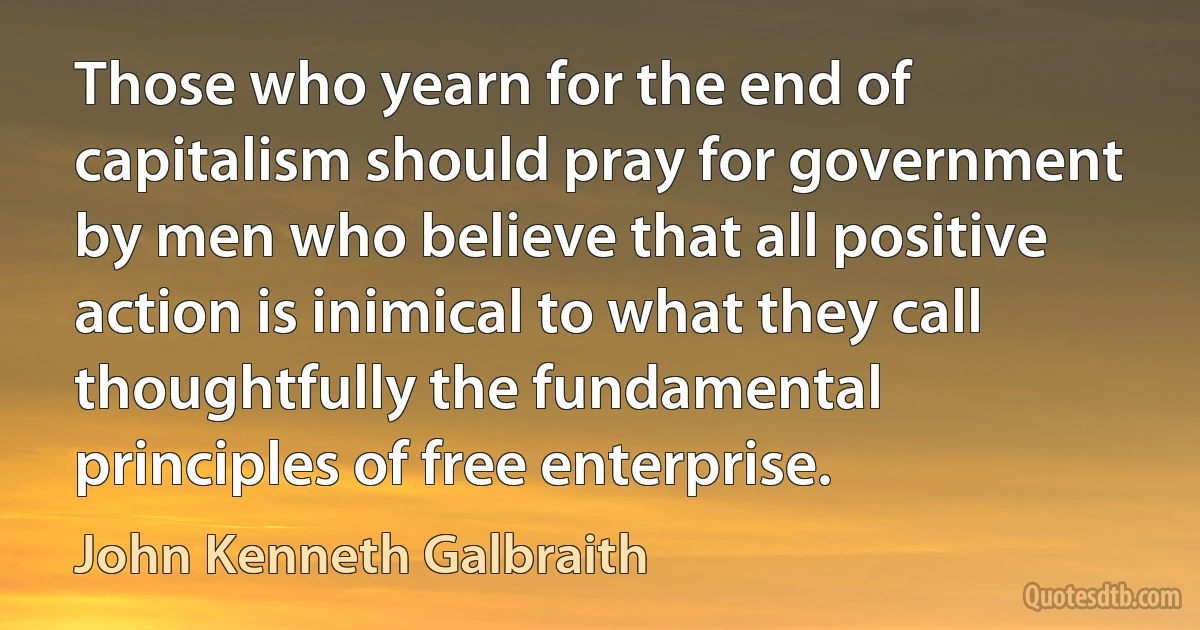 Those who yearn for the end of capitalism should pray for government by men who believe that all positive action is inimical to what they call thoughtfully the fundamental principles of free enterprise. (John Kenneth Galbraith)