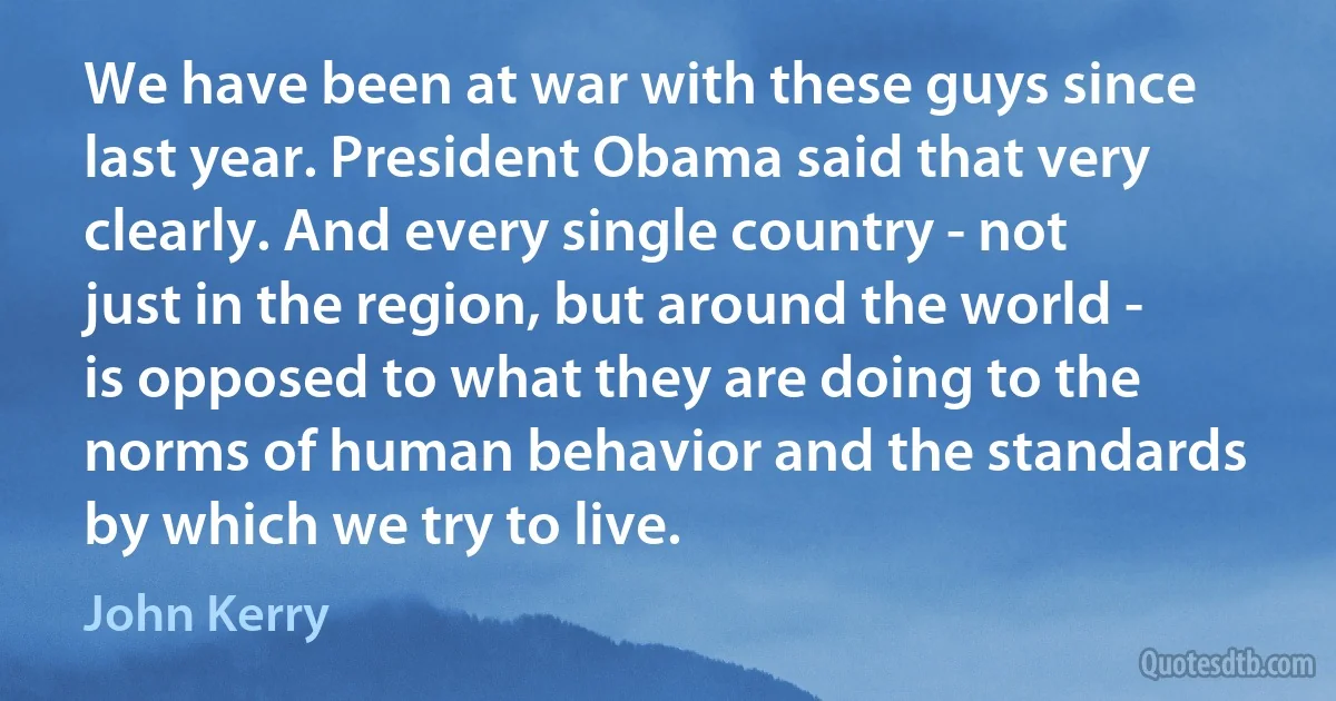 We have been at war with these guys since last year. President Obama said that very clearly. And every single country - not just in the region, but around the world - is opposed to what they are doing to the norms of human behavior and the standards by which we try to live. (John Kerry)