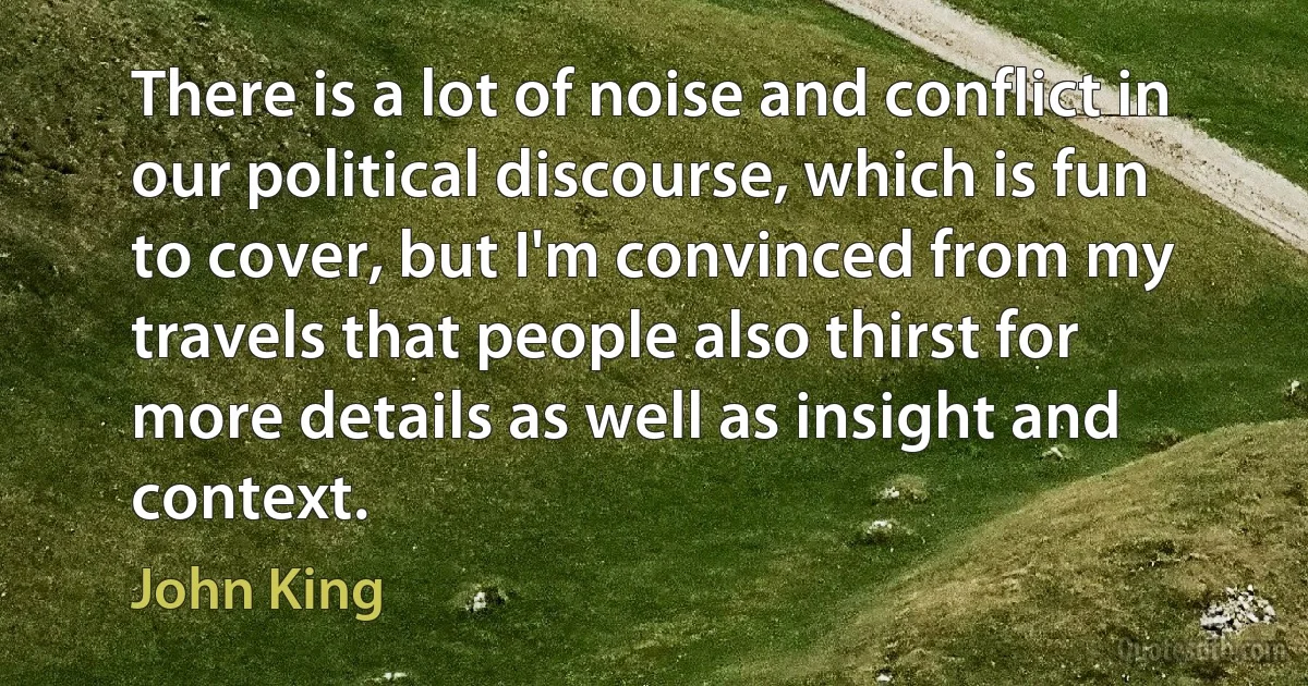 There is a lot of noise and conflict in our political discourse, which is fun to cover, but I'm convinced from my travels that people also thirst for more details as well as insight and context. (John King)