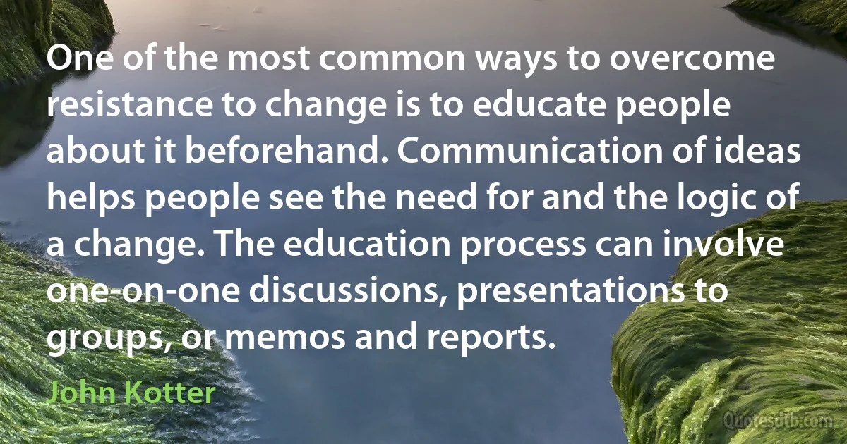 One of the most common ways to overcome resistance to change is to educate people about it beforehand. Communication of ideas helps people see the need for and the logic of a change. The education process can involve one-on-one discussions, presentations to groups, or memos and reports. (John Kotter)