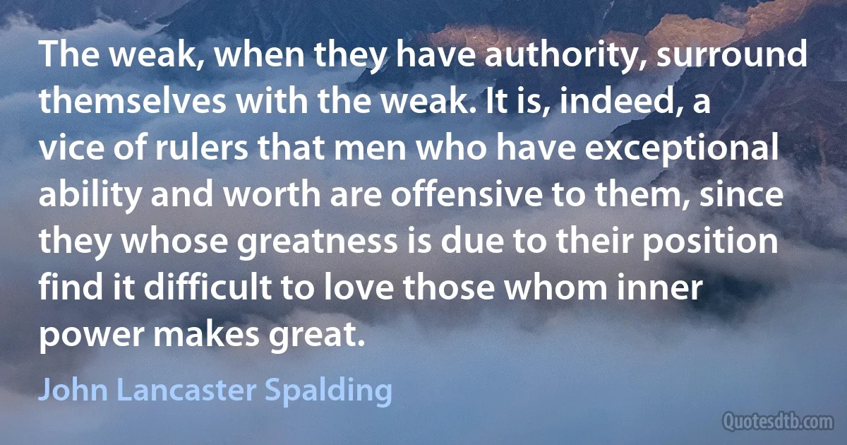 The weak, when they have authority, surround themselves with the weak. It is, indeed, a vice of rulers that men who have exceptional ability and worth are offensive to them, since they whose greatness is due to their position find it difficult to love those whom inner power makes great. (John Lancaster Spalding)