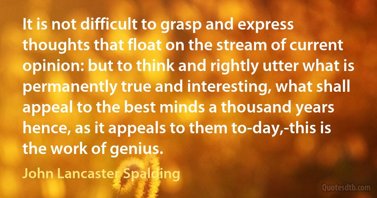 It is not difficult to grasp and express thoughts that float on the stream of current opinion: but to think and rightly utter what is permanently true and interesting, what shall appeal to the best minds a thousand years hence, as it appeals to them to-day,-this is the work of genius. (John Lancaster Spalding)