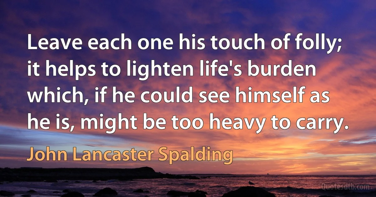 Leave each one his touch of folly; it helps to lighten life's burden which, if he could see himself as he is, might be too heavy to carry. (John Lancaster Spalding)