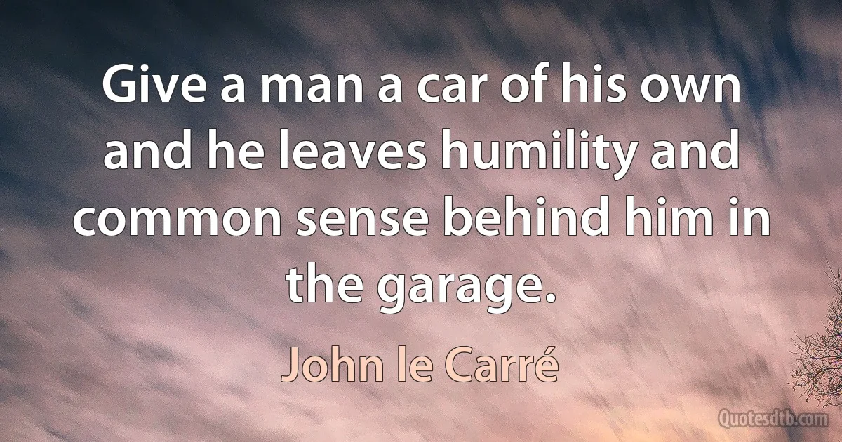 Give a man a car of his own and he leaves humility and common sense behind him in the garage. (John le Carré)