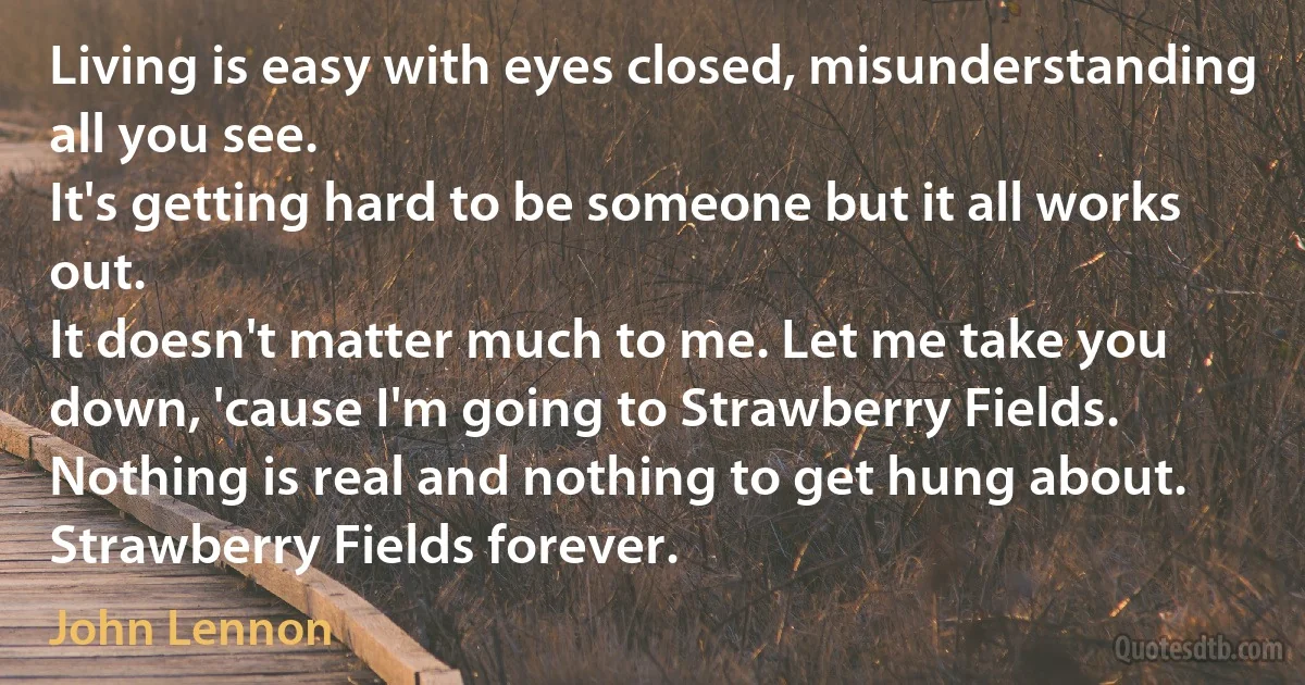 Living is easy with eyes closed, misunderstanding all you see.
It's getting hard to be someone but it all works out.
It doesn't matter much to me. Let me take you down, 'cause I'm going to Strawberry Fields.
Nothing is real and nothing to get hung about.
Strawberry Fields forever. (John Lennon)