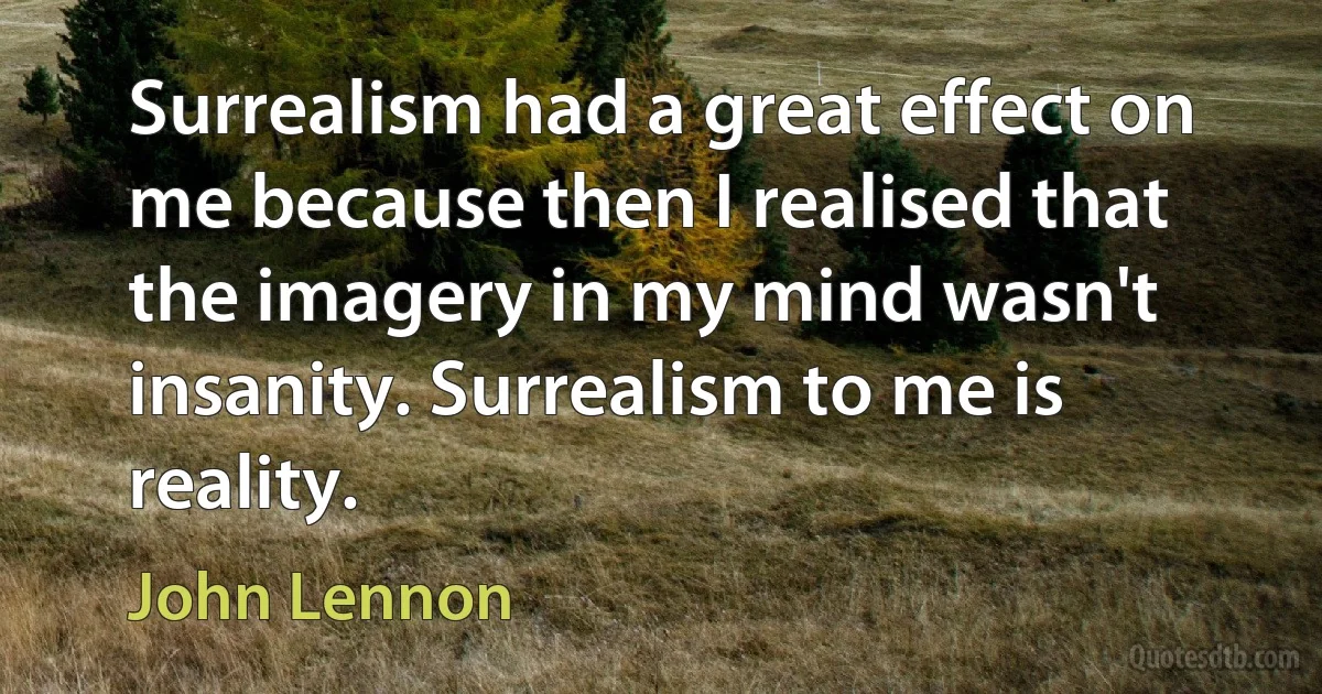 Surrealism had a great effect on me because then I realised that the imagery in my mind wasn't insanity. Surrealism to me is reality. (John Lennon)