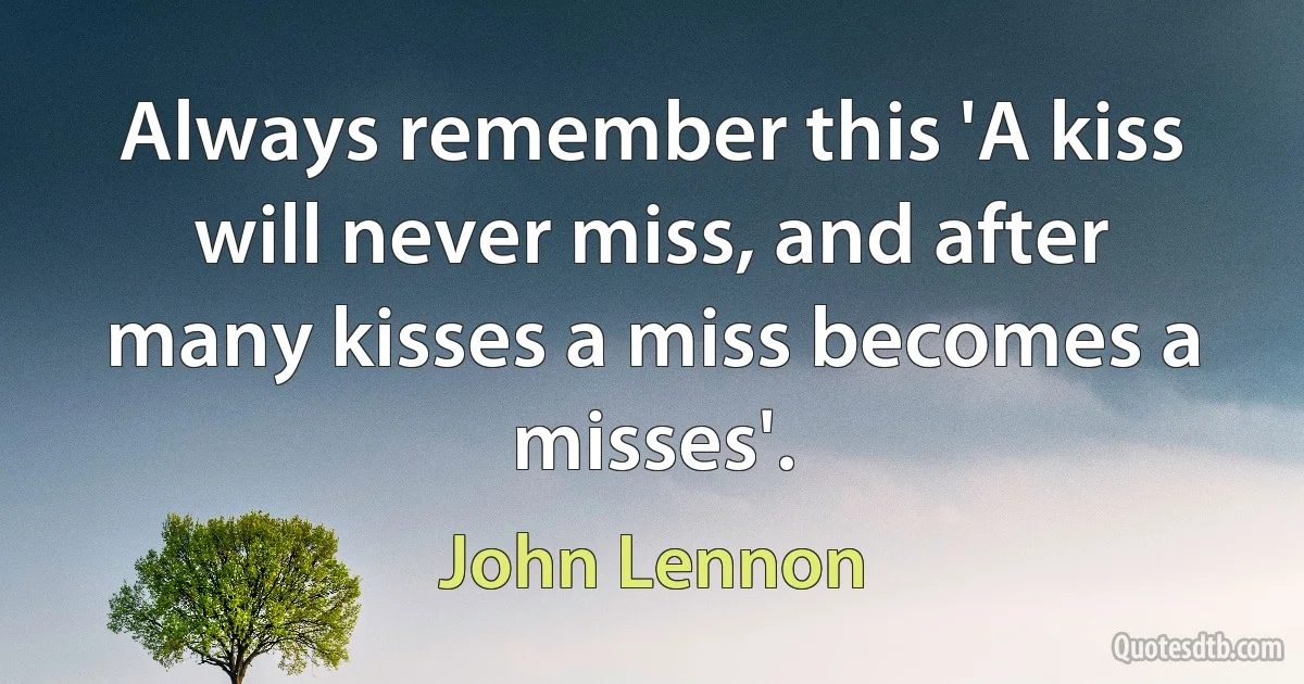 Always remember this 'A kiss will never miss, and after many kisses a miss becomes a misses'. (John Lennon)