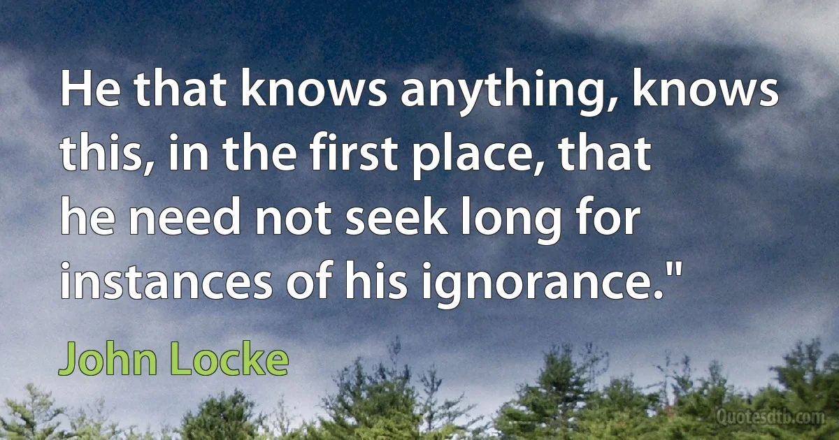 He that knows anything, knows this, in the first place, that he need not seek long for instances of his ignorance." (John Locke)