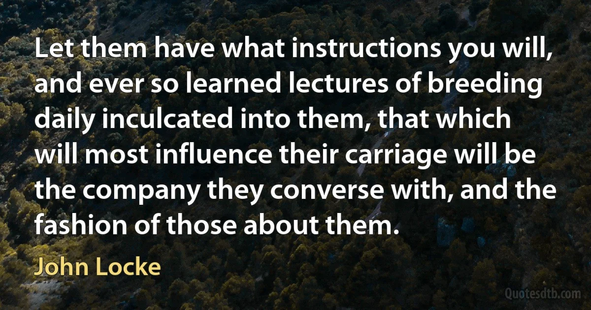 Let them have what instructions you will, and ever so learned lectures of breeding daily inculcated into them, that which will most influence their carriage will be the company they converse with, and the fashion of those about them. (John Locke)