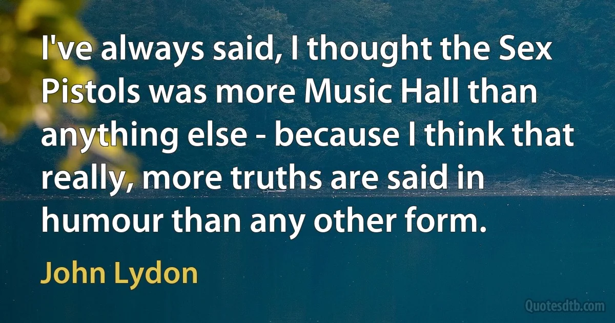 I've always said, I thought the Sex Pistols was more Music Hall than anything else - because I think that really, more truths are said in humour than any other form. (John Lydon)