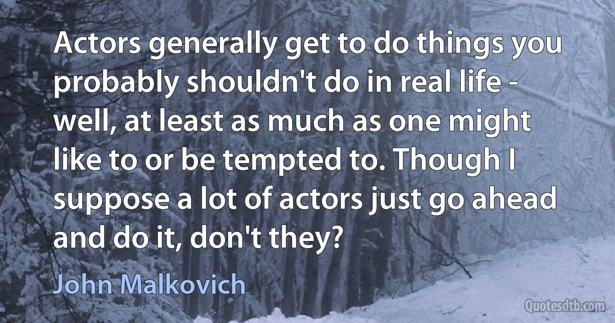 Actors generally get to do things you probably shouldn't do in real life - well, at least as much as one might like to or be tempted to. Though I suppose a lot of actors just go ahead and do it, don't they? (John Malkovich)