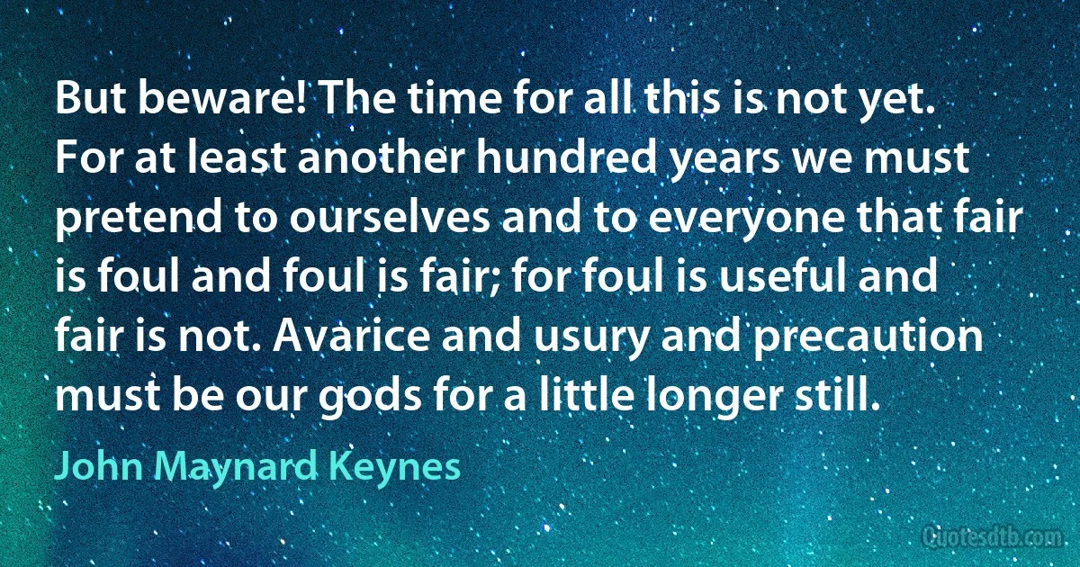 But beware! The time for all this is not yet. For at least another hundred years we must pretend to ourselves and to everyone that fair is foul and foul is fair; for foul is useful and fair is not. Avarice and usury and precaution must be our gods for a little longer still. (John Maynard Keynes)