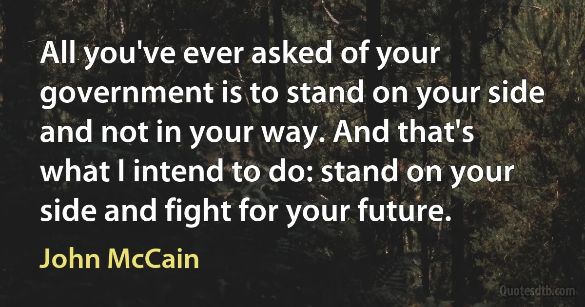 All you've ever asked of your government is to stand on your side and not in your way. And that's what I intend to do: stand on your side and fight for your future. (John McCain)