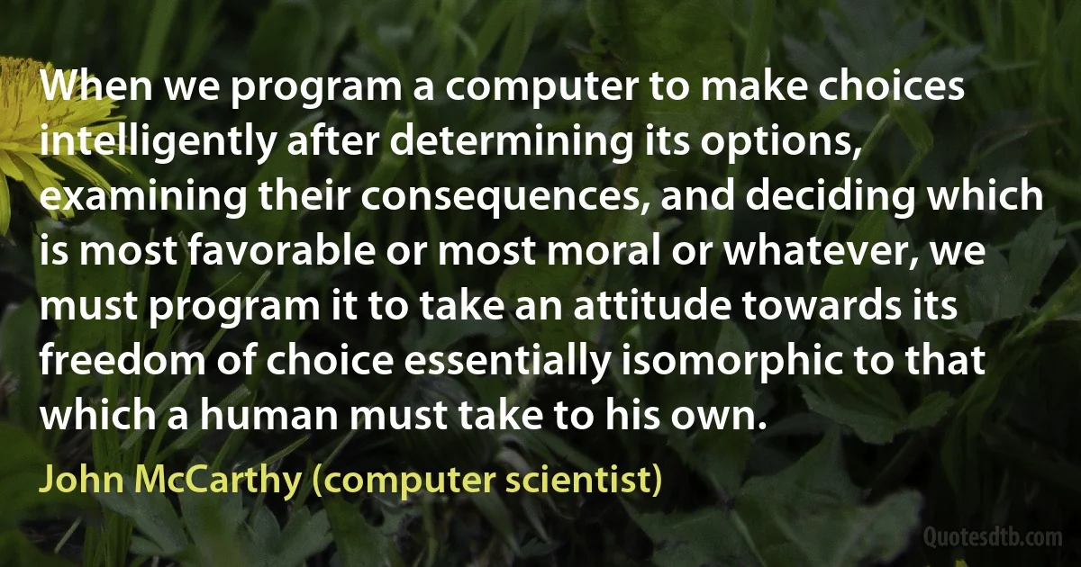 When we program a computer to make choices intelligently after determining its options, examining their consequences, and deciding which is most favorable or most moral or whatever, we must program it to take an attitude towards its freedom of choice essentially isomorphic to that which a human must take to his own. (John McCarthy (computer scientist))