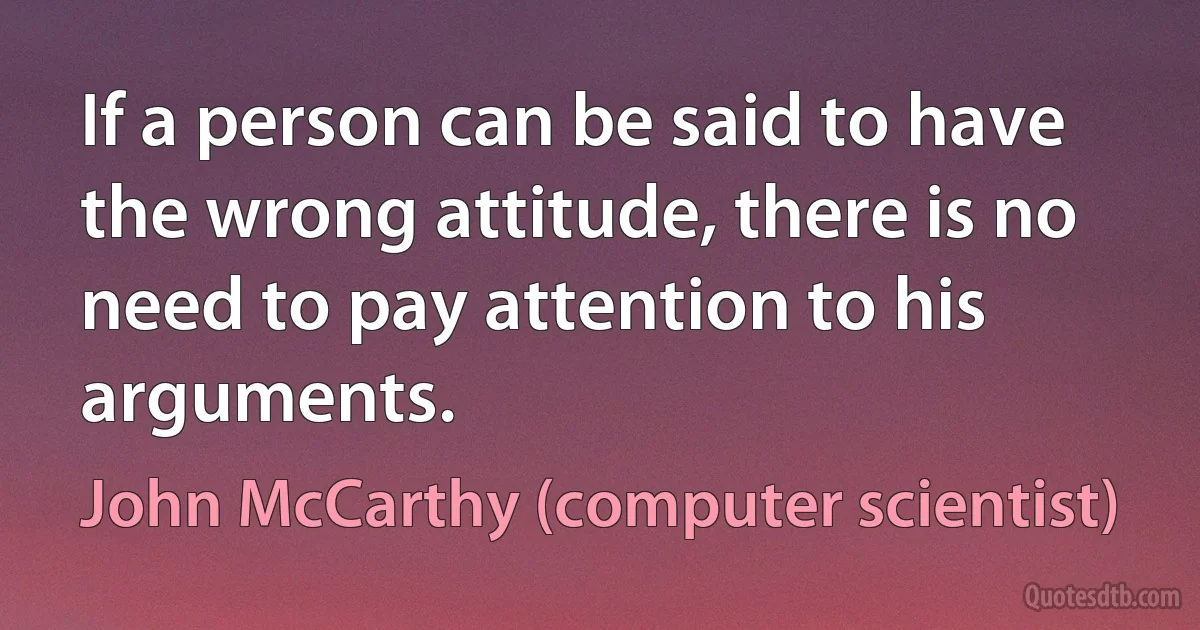 If a person can be said to have the wrong attitude, there is no need to pay attention to his arguments. (John McCarthy (computer scientist))