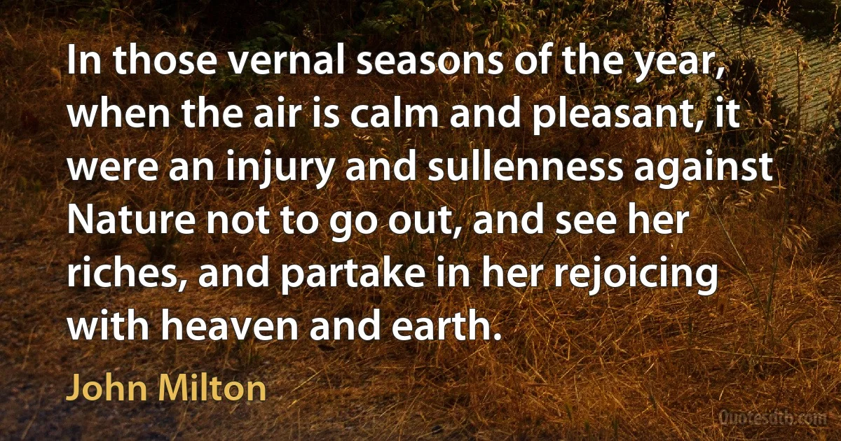 In those vernal seasons of the year, when the air is calm and pleasant, it were an injury and sullenness against Nature not to go out, and see her riches, and partake in her rejoicing with heaven and earth. (John Milton)