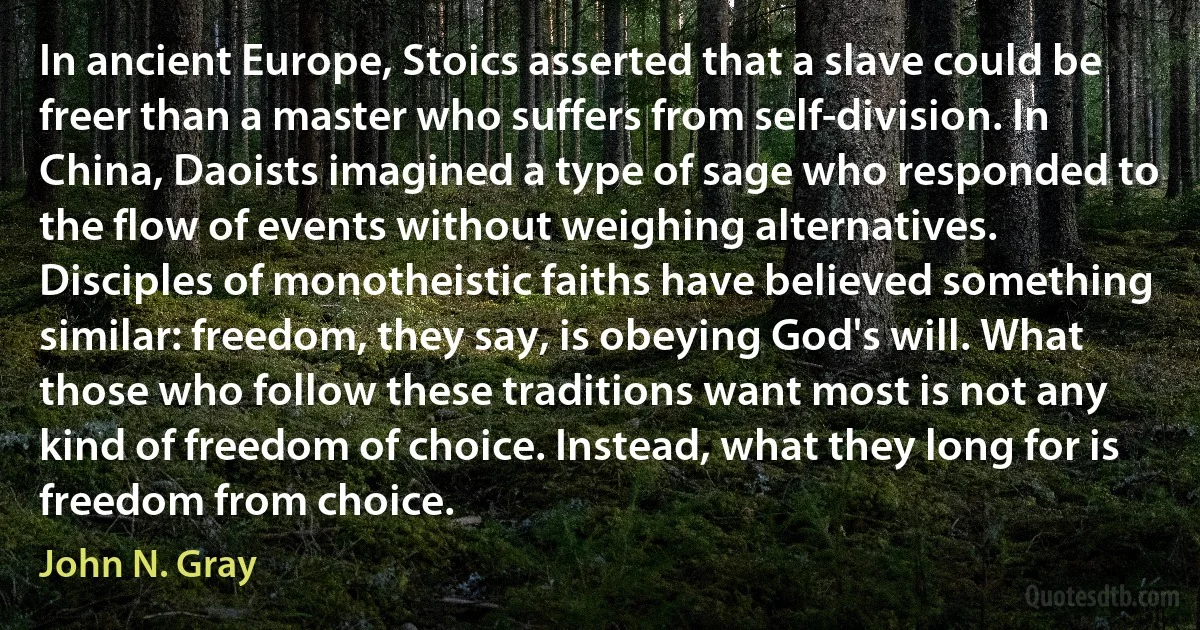 In ancient Europe, Stoics asserted that a slave could be freer than a master who suffers from self-division. In China, Daoists imagined a type of sage who responded to the flow of events without weighing alternatives. Disciples of monotheistic faiths have believed something similar: freedom, they say, is obeying God's will. What those who follow these traditions want most is not any kind of freedom of choice. Instead, what they long for is freedom from choice. (John N. Gray)