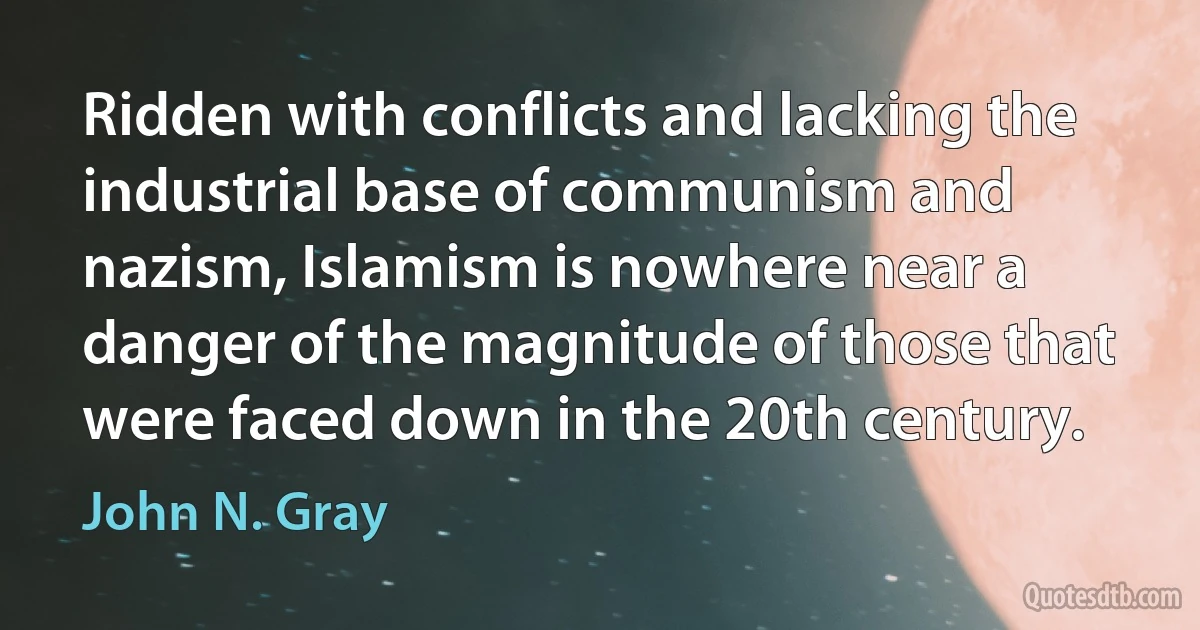 Ridden with conflicts and lacking the industrial base of communism and nazism, Islamism is nowhere near a danger of the magnitude of those that were faced down in the 20th century. (John N. Gray)