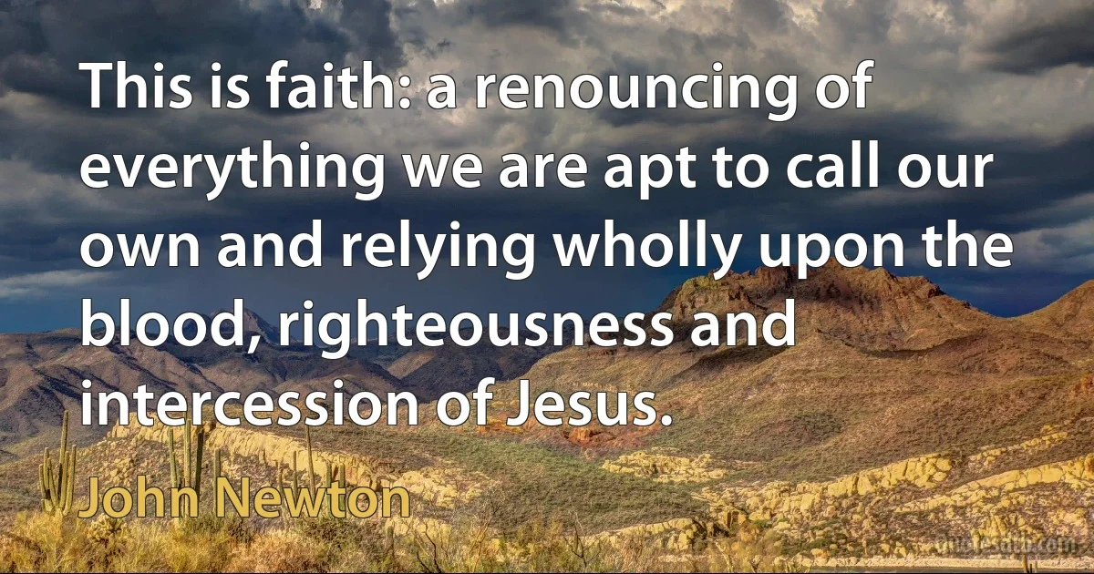 This is faith: a renouncing of everything we are apt to call our own and relying wholly upon the blood, righteousness and intercession of Jesus. (John Newton)