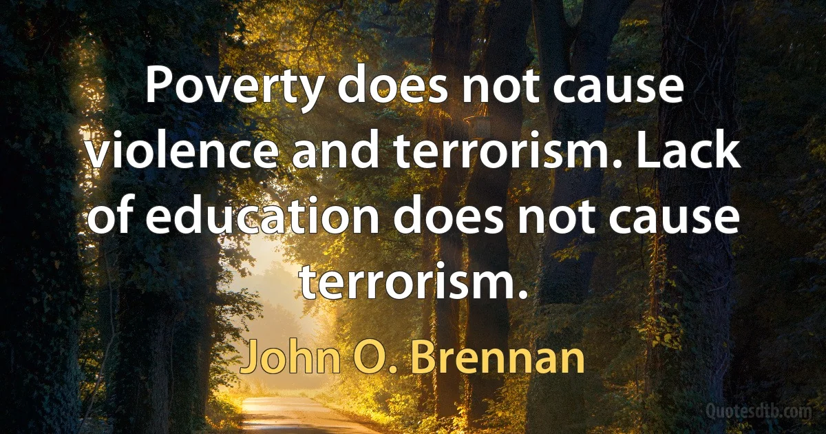 Poverty does not cause violence and terrorism. Lack of education does not cause terrorism. (John O. Brennan)