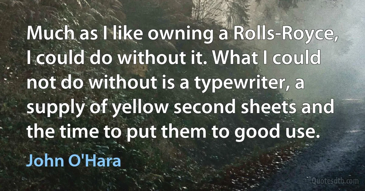 Much as I like owning a Rolls-Royce, I could do without it. What I could not do without is a typewriter, a supply of yellow second sheets and the time to put them to good use. (John O'Hara)