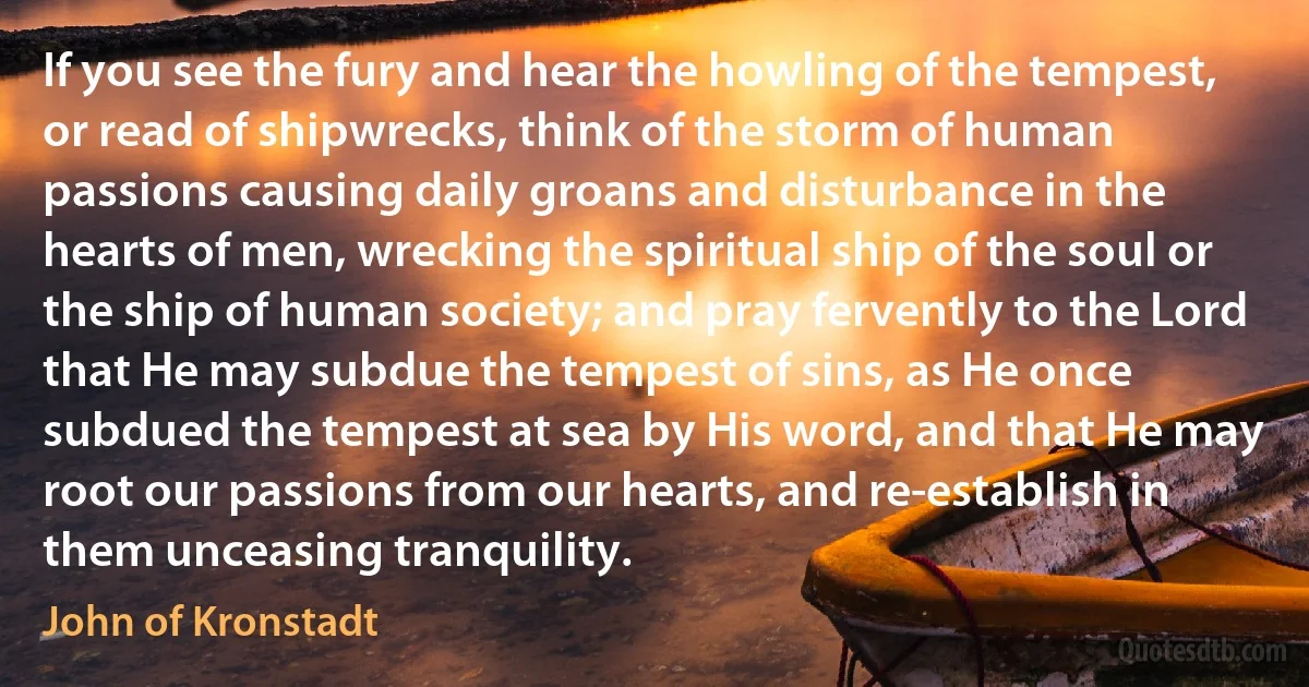 If you see the fury and hear the howling of the tempest, or read of shipwrecks, think of the storm of human passions causing daily groans and disturbance in the hearts of men, wrecking the spiritual ship of the soul or the ship of human society; and pray fervently to the Lord that He may subdue the tempest of sins, as He once subdued the tempest at sea by His word, and that He may root our passions from our hearts, and re-establish in them unceasing tranquility. (John of Kronstadt)