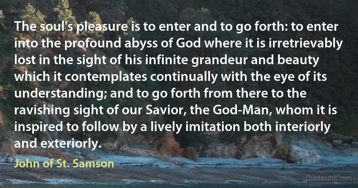 The soul's pleasure is to enter and to go forth: to enter into the profound abyss of God where it is irretrievably lost in the sight of his infinite grandeur and beauty which it contemplates continually with the eye of its understanding; and to go forth from there to the ravishing sight of our Savior, the God-Man, whom it is inspired to follow by a lively imitation both interiorly and exteriorly. (John of St. Samson)