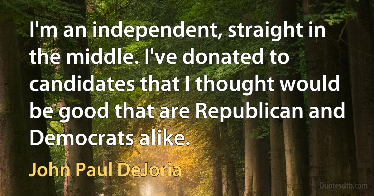 I'm an independent, straight in the middle. I've donated to candidates that I thought would be good that are Republican and Democrats alike. (John Paul DeJoria)