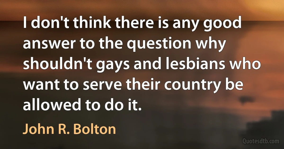 I don't think there is any good answer to the question why shouldn't gays and lesbians who want to serve their country be allowed to do it. (John R. Bolton)