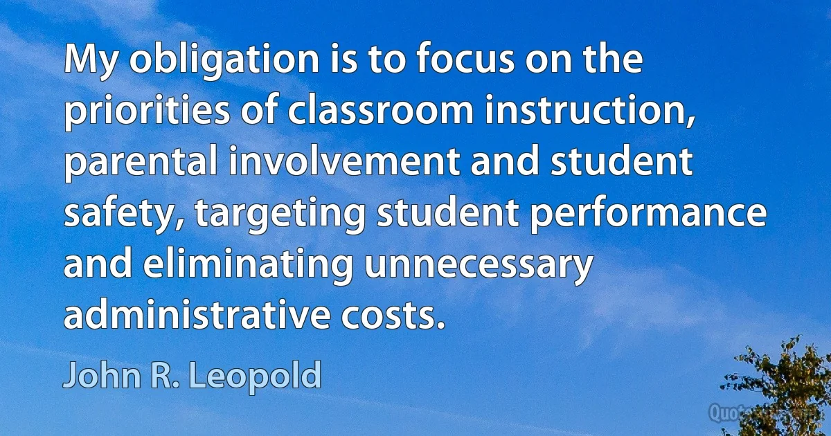 My obligation is to focus on the priorities of classroom instruction, parental involvement and student safety, targeting student performance and eliminating unnecessary administrative costs. (John R. Leopold)