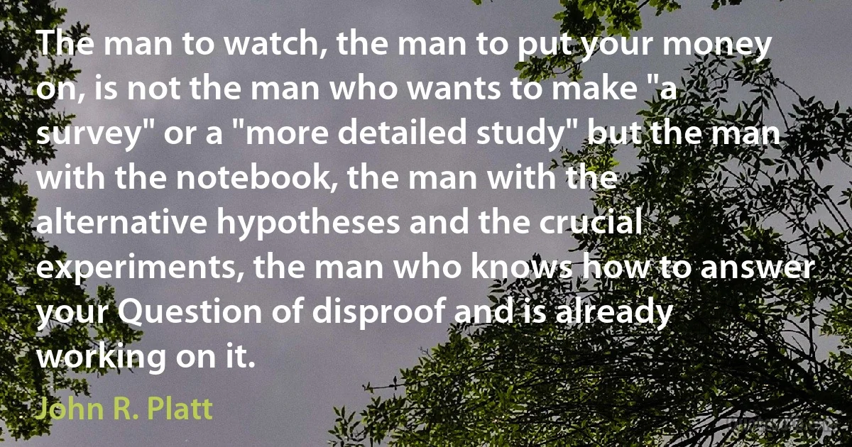 The man to watch, the man to put your money on, is not the man who wants to make "a survey" or a "more detailed study" but the man with the notebook, the man with the alternative hypotheses and the crucial experiments, the man who knows how to answer your Question of disproof and is already working on it. (John R. Platt)