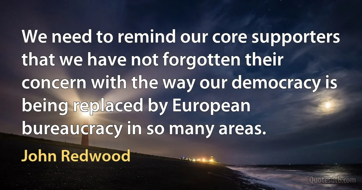 We need to remind our core supporters that we have not forgotten their concern with the way our democracy is being replaced by European bureaucracy in so many areas. (John Redwood)