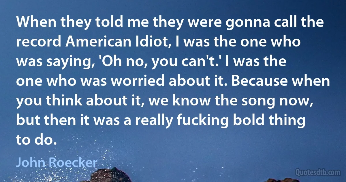 When they told me they were gonna call the record American Idiot, I was the one who was saying, 'Oh no, you can't.' I was the one who was worried about it. Because when you think about it, we know the song now, but then it was a really fucking bold thing to do. (John Roecker)