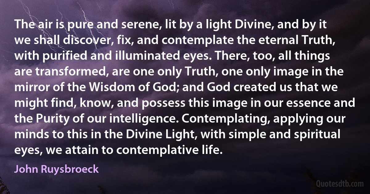 The air is pure and serene, lit by a light Divine, and by it we shall discover, fix, and contemplate the eternal Truth, with purified and illuminated eyes. There, too, all things are transformed, are one only Truth, one only image in the mirror of the Wisdom of God; and God created us that we might find, know, and possess this image in our essence and the Purity of our intelligence. Contemplating, applying our minds to this in the Divine Light, with simple and spiritual eyes, we attain to contemplative life. (John Ruysbroeck)