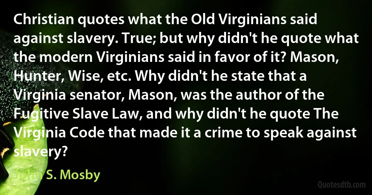 Christian quotes what the Old Virginians said against slavery. True; but why didn't he quote what the modern Virginians said in favor of it? Mason, Hunter, Wise, etc. Why didn't he state that a Virginia senator, Mason, was the author of the Fugitive Slave Law, and why didn't he quote The Virginia Code that made it a crime to speak against slavery? (John S. Mosby)