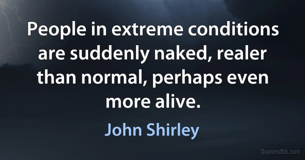 People in extreme conditions are suddenly naked, realer than normal, perhaps even more alive. (John Shirley)