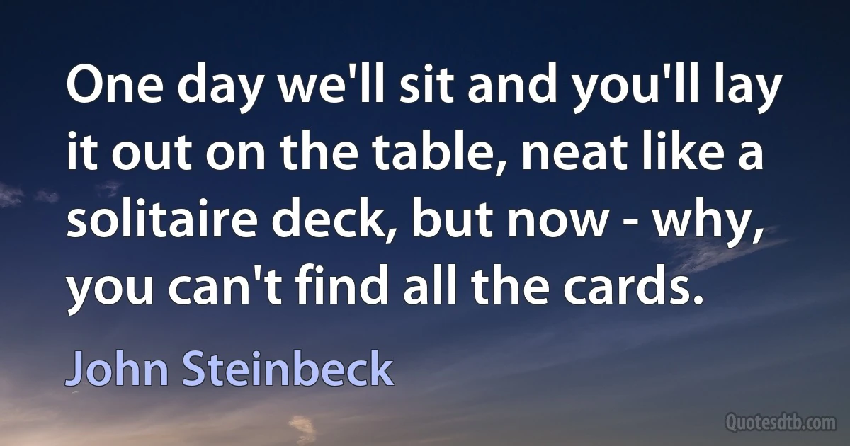 One day we'll sit and you'll lay it out on the table, neat like a solitaire deck, but now - why, you can't find all the cards. (John Steinbeck)