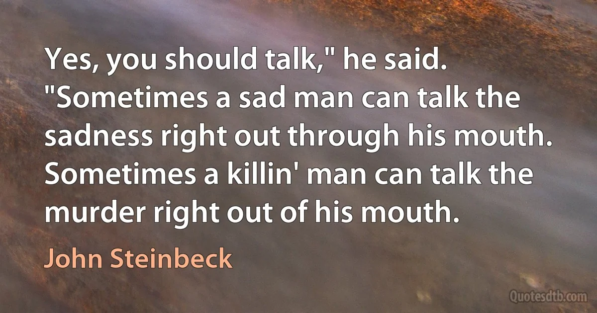 Yes, you should talk," he said. "Sometimes a sad man can talk the sadness right out through his mouth. Sometimes a killin' man can talk the murder right out of his mouth. (John Steinbeck)