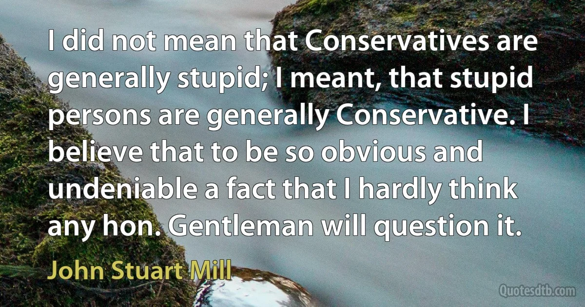 I did not mean that Conservatives are generally stupid; I meant, that stupid persons are generally Conservative. I believe that to be so obvious and undeniable a fact that I hardly think any hon. Gentleman will question it. (John Stuart Mill)