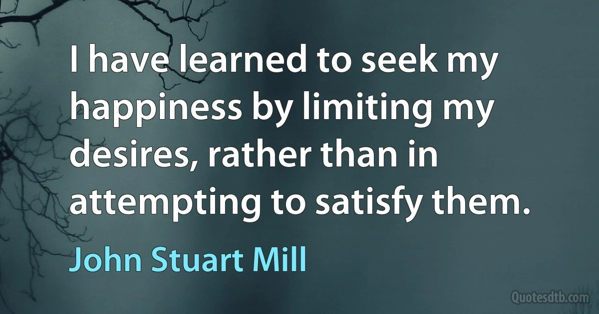 I have learned to seek my happiness by limiting my desires, rather than in attempting to satisfy them. (John Stuart Mill)