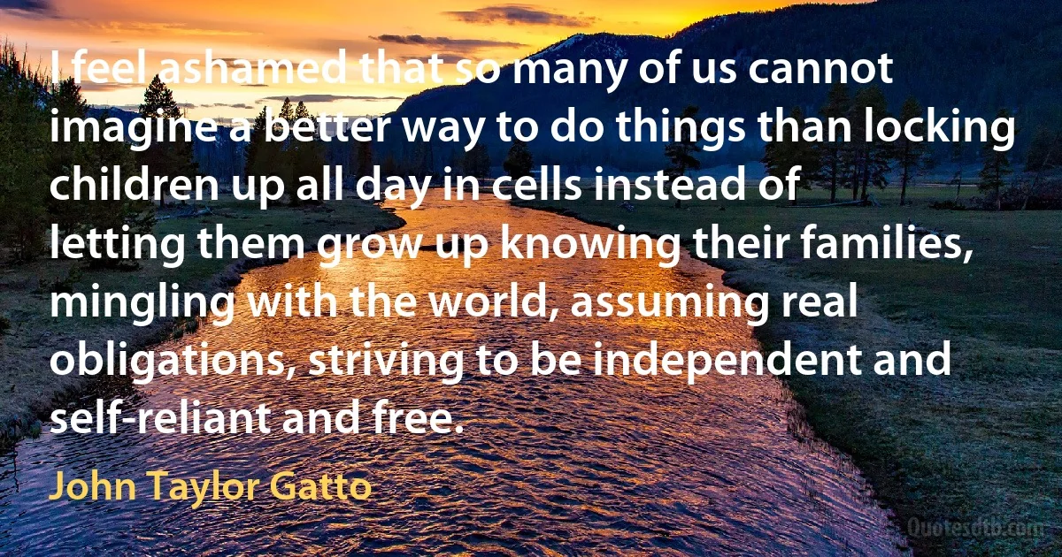 I feel ashamed that so many of us cannot imagine a better way to do things than locking children up all day in cells instead of letting them grow up knowing their families, mingling with the world, assuming real obligations, striving to be independent and self-reliant and free. (John Taylor Gatto)