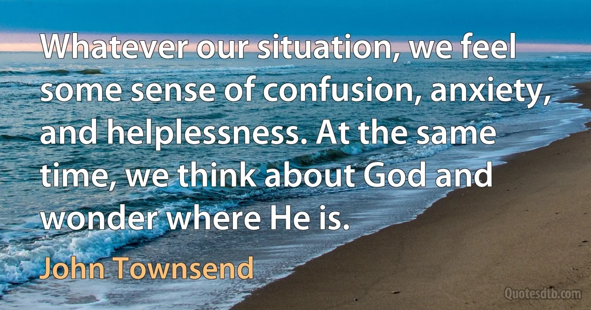 Whatever our situation, we feel some sense of confusion, anxiety, and helplessness. At the same time, we think about God and wonder where He is. (John Townsend)