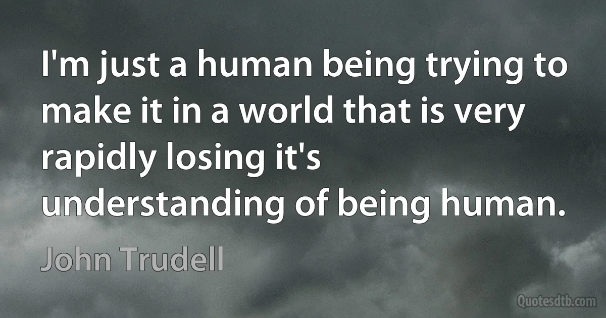 I'm just a human being trying to make it in a world that is very rapidly losing it's understanding of being human. (John Trudell)