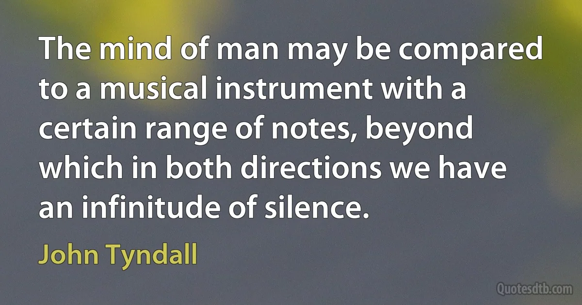 The mind of man may be compared to a musical instrument with a certain range of notes, beyond which in both directions we have an infinitude of silence. (John Tyndall)