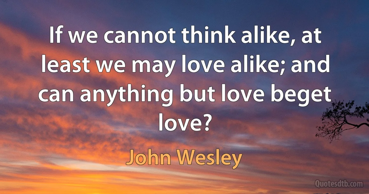 If we cannot think alike, at least we may love alike; and can anything but love beget love? (John Wesley)