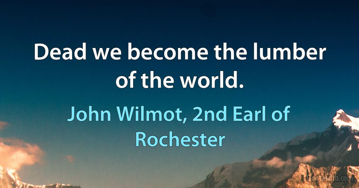 Dead we become the lumber of the world. (John Wilmot, 2nd Earl of Rochester)