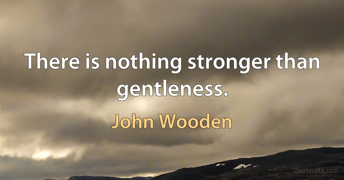 There is nothing stronger than gentleness. (John Wooden)