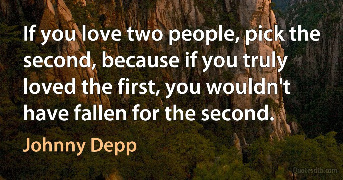 If you love two people, pick the second, because if you truly loved the first, you wouldn't have fallen for the second. (Johnny Depp)